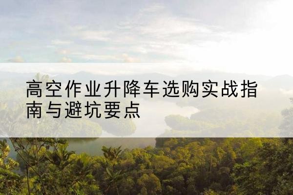 诸城升降车怎么选-高空作业升降车选购实战指南与避坑要点