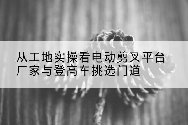 诸城电动剪叉升降平台厂家-从工地实操看电动剪叉平台厂家与登高车挑选门道