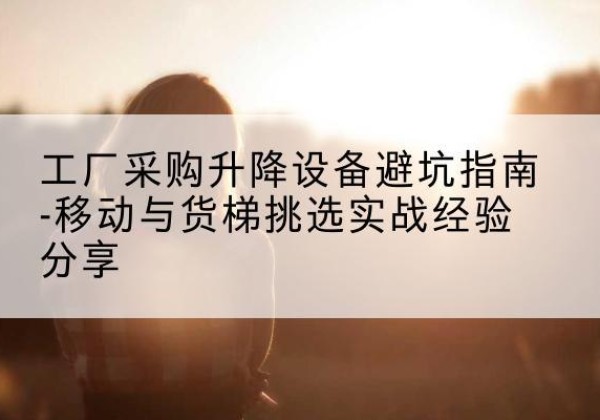 诸城移动式升降机怎么选-工厂采购升降设备避坑指南-移动与货梯挑选实战经验分享