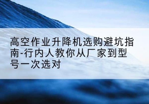 诸城升降平台厂家-高空作业升降机选购避坑指南-行内人教你从厂家到型号一次选对