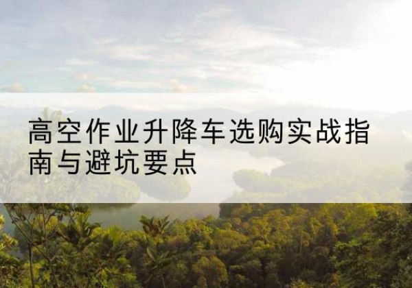 诸城升降车怎么选-高空作业升降车选购实战指南与避坑要点
