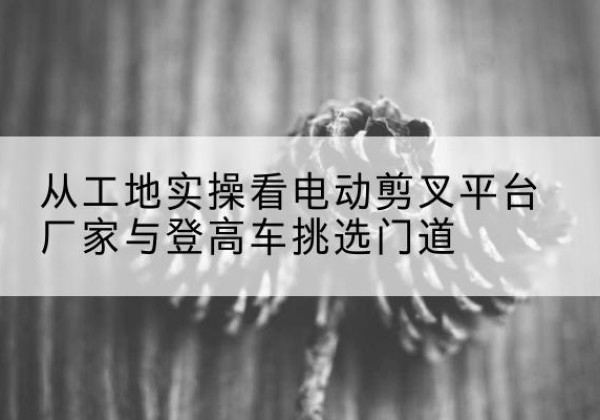 诸城电动剪叉升降平台厂家-从工地实操看电动剪叉平台厂家与登高车挑选门道