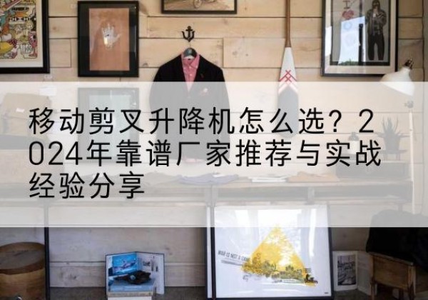 诸城升降平台厂家推荐-移动剪叉升降机怎么选？2024年靠谱厂家推荐与实战经验分享